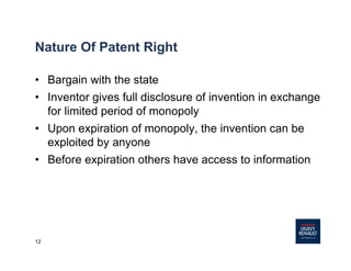 12
Nature Of Patent Right
• Bargain with the state
• Inventor gives full disclosure of invention in exchange
for limited period of monopoly
• Upon expiration of monopoly, the invention can be
exploited by anyone
• Before expiration others have access to information
 