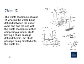 129
Claim 12
The waste receptacle of claim
11 wherein the waste bin is
defined between the upper
ramp end and the end wall,
the waste receptacle further
comprising a tubular chute
having a chute passage
defined therein, the chute
passage being directed onto
the waste bin.
 