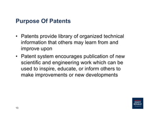 13
Purpose Of Patents
• Patents provide library of organized technical
information that others may learn from and
improve upon
• Patent system encourages publication of new
scientific and engineering work which can be
used to inspire, educate, or inform others to
make improvements or new developments
 