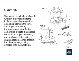 133
Claim 16
The waste receptacle of claim 1:
wherein the sweeping ramp
includes opposing ramp sides
extending between the lower
and upper ramp ends,
the waste receptacle further
comprising a waste bin situated
beneath the upper ramp end,
and a tubular chute having a
chute passage defined therein,
the chute passage being
directed onto the waste bin.
 