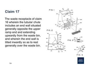 134
Claim 17
The waste receptacle of claim
16 wherein the tubular chute
includes an end wall situated
generally opposite the upper
ramp end and extending
upwardly from the waste bin,
and wherein the end wall is
tilted inwardly so as to rest
generally over the waste bin.
 