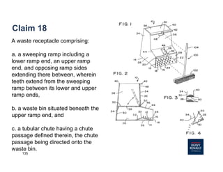 135
Claim 18
A waste receptacle comprising:
a. a sweeping ramp including a
lower ramp end, an upper ramp
end, and opposing ramp sides
extending there between, wherein
teeth extend from the sweeping
ramp between its lower and upper
ramp ends,
b. a waste bin situated beneath the
upper ramp end, and
c. a tubular chute having a chute
passage defined therein, the chute
passage being directed onto the
waste bin.
 