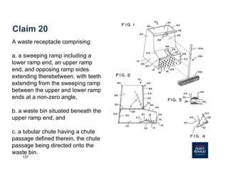 137
Claim 20
A waste receptacle comprising:
a. a sweeping ramp including a
lower ramp end, an upper ramp
end, and opposing ramp sides
extending therebetween, with teeth
extending from the sweeping ramp
between the upper and lower ramp
ends at a non-zero angle,
b. a waste bin situated beneath the
upper ramp end, and
c. a tubular chute having a chute
passage defined therein, the chute
passage being directed onto the
waste bin.
 
