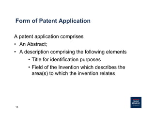 15
Form of Patent Application
A patent application comprises
• An Abstract;
• A description comprising the following elements
• Title for identification purposes
• Field of the Invention which describes the
area(s) to which the invention relates
 