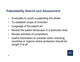20
Patentability Search and Assessment
• Invaluable to avoid re-patenting the wheel
• To establish scope of invention
• Language of the patent art
• Reveal the patent landscape in a particular area
• Reveal activities of competitors
• Useful information to consider when choosing
countries or regions where protection should be
sought if at all
 