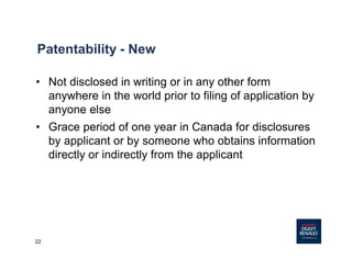 22
Patentability - New
• Not disclosed in writing or in any other form
anywhere in the world prior to filing of application by
anyone else
• Grace period of one year in Canada for disclosures
by applicant or by someone who obtains information
directly or indirectly from the applicant
 