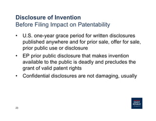 23
Disclosure of Invention
Before Filing Impact on Patentability
• U.S. one-year grace period for written disclosures
published anywhere and for prior sale, offer for sale,
prior public use or disclosure
• EP prior public disclosure that makes invention
available to the public is deadly and precludes the
grant of valid patent rights
• Confidential disclosures are not damaging, usually
 