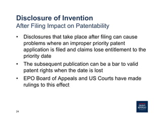 24
Disclosure of Invention
After Filing Impact on Patentability
• Disclosures that take place after filing can cause
problems where an improper priority patent
application is filed and claims lose entitlement to the
priority date
• The subsequent publication can be a bar to valid
patent rights when the date is lost
• EPO Board of Appeals and US Courts have made
rulings to this effect
 