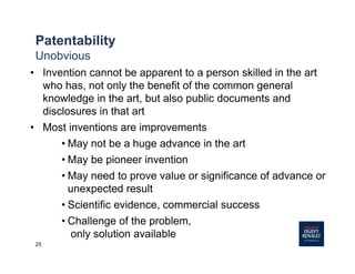 25
Patentability
Unobvious
• Invention cannot be apparent to a person skilled in the art
who has, not only the benefit of the common general
knowledge in the art, but also public documents and
disclosures in that art
• Most inventions are improvements
• May not be a huge advance in the art
• May be pioneer invention
• May need to prove value or significance of advance or
unexpected result
• Scientific evidence, commercial success
• Challenge of the problem,
only solution available
 