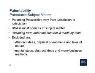 26
Patentability
Patentable Subject Matter
• Patenting Possibilities vary from jurisdiction to
jurisdiction
• USA is most open as to subject matter
• “Anything new under the sun that is made by man”
• Excluded are:
• Abstract ideas, physical phenomena and laws of
nature
• mental steps, abstract ideas and many business
methods
 