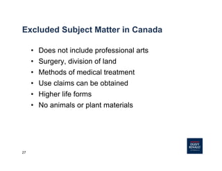 27
Excluded Subject Matter in Canada
• Does not include professional arts
• Surgery, division of land
• Methods of medical treatment
• Use claims can be obtained
• Higher life forms
• No animals or plant materials
 