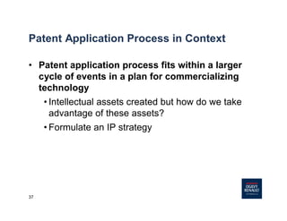 37
Patent Application Process in Context
• Patent application process fits within a larger
cycle of events in a plan for commercializing
technology
• Intellectual assets created but how do we take
advantage of these assets?
• Formulate an IP strategy
 