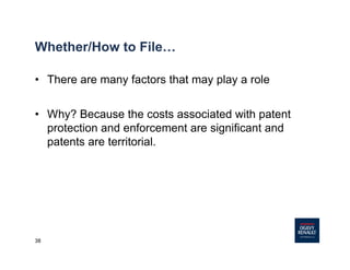 38
Whether/How to File…
• There are many factors that may play a role
• Why? Because the costs associated with patent
protection and enforcement are significant and
patents are territorial.
 