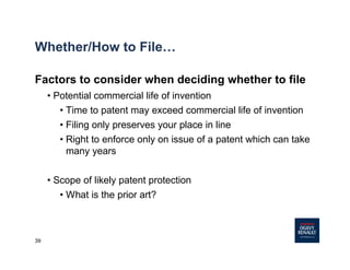 39
Whether/How to File…
Factors to consider when deciding whether to file
• Potential commercial life of invention
• Time to patent may exceed commercial life of invention
• Filing only preserves your place in line
• Right to enforce only on issue of a patent which can take
many years
• Scope of likely patent protection
• What is the prior art?
 