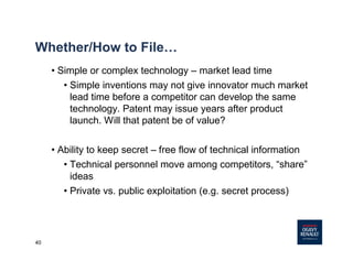 40
Whether/How to File…
• Simple or complex technology – market lead time
• Simple inventions may not give innovator much market
lead time before a competitor can develop the same
technology. Patent may issue years after product
launch. Will that patent be of value?
• Ability to keep secret – free flow of technical information
• Technical personnel move among competitors, “share”
ideas
• Private vs. public exploitation (e.g. secret process)
 