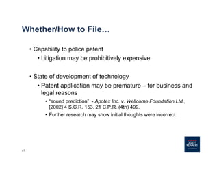 41
Whether/How to File…
• Capability to police patent
• Litigation may be prohibitively expensive
• State of development of technology
• Patent application may be premature – for business and
legal reasons
• “sound prediction” - Apotex Inc. v. Wellcome Foundation Ltd.,
[2002] 4 S.C.R. 153, 21 C.P.R. (4th) 499.
• Further research may show initial thoughts were incorrect
 