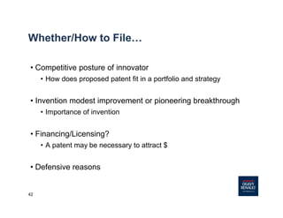 42
Whether/How to File…
• Competitive posture of innovator
• How does proposed patent fit in a portfolio and strategy
• Invention modest improvement or pioneering breakthrough
• Importance of invention
• Financing/Licensing?
• A patent may be necessary to attract $
• Defensive reasons
 
