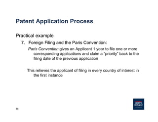 48
Patent Application Process
Practical example
7. Foreign Filing and the Paris Convention:
Paris Convention gives an Applicant 1 year to file one or more
corresponding applications and claim a “priority” back to the
filing date of the previous application
This relieves the applicant of filing in every country of interest in
the first instance
 