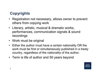 5
Copyrights
• Registration not necessary, allows owner to prevent
others from copying work
• Literary, artistic, musical & dramatic works,
performances, communication signals & sound
recordings
• Work must be original
• Either the author must have a certain nationality OR the
work must be first or simultaneously published in a treaty
country, regardless of the nationality of the author.
• Term is life of author and 50 years beyond
 