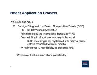 51
Patent Application Process
Practical example
7. Foreign Filing and the Patent Cooperation Treaty (PCT)
PCT, the International Application
Administered by the International Bureau at WIPO
Deemed filing in almost every country in the world
BUT: each filing is not crystallized until national phase
entry is requested within 30 months.
à really only a 30 month delay in exchange for $
Why delay? Evaluate market and patentability
 