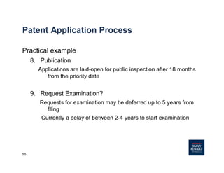 55
Patent Application Process
Practical example
8. Publication
Applications are laid-open for public inspection after 18 months
from the priority date
9. Request Examination?
Requests for examination may be deferred up to 5 years from
filing
Currently a delay of between 2-4 years to start examination
 