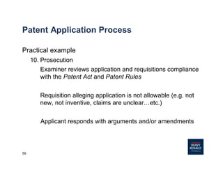 59
Patent Application Process
Practical example
10. Prosecution
Examiner reviews application and requisitions compliance
with the Patent Act and Patent Rules
Requisition alleging application is not allowable (e.g. not
new, not inventive, claims are unclear…etc.)
Applicant responds with arguments and/or amendments
 