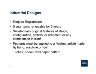 6
Industrial Designs
• Require Registration
• 5 year term, renewable for 5 years
• Substantially original features of shape,
configuration, pattern, or ornament or any
combination thereof
• Features must be applied to a finished article made
by hand, machine or tool
• chair, spoon, wall paper pattern
 