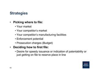 63
Strategies
• Picking where to file:
• Your market
• Your competitor’s market
• Your competitor’s manufacturing facilities
• Enforcement potential
• Prosecution charges (Budget)
• Deciding how to first file:
• Desire for speedy issuance or indication of patentability or
just getting on file to reserve place in line
 