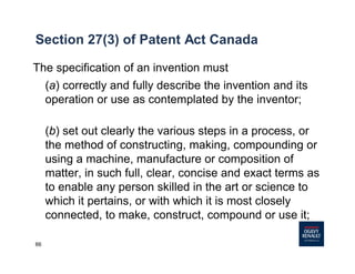 66
Section 27(3) of Patent Act Canada
The specification of an invention must
(a) correctly and fully describe the invention and its
operation or use as contemplated by the inventor;
(b) set out clearly the various steps in a process, or
the method of constructing, making, compounding or
using a machine, manufacture or composition of
matter, in such full, clear, concise and exact terms as
to enable any person skilled in the art or science to
which it pertains, or with which it is most closely
connected, to make, construct, compound or use it;
 