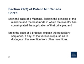 67
Section 27(3) of Patent Act Canada
Cont’d
(c) in the case of a machine, explain the principle of the
machine and the best mode in which the inventor has
contemplated the application of that principle; and
(d) in the case of a process, explain the necessary
sequence, if any, of the various steps, so as to
distinguish the invention from other inventions.
 
