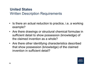 69
United States
Written Description Requirements
• Is there an actual reduction to practice, i.e. a working
example?
• Are there drawings or structural chemical formulae in
sufficient detail to show possession (knowledge) of
the claimed invention as a whole?
• Are there other identifying characteristics described
that show possession (knowledge) of the claimed
invention in sufficient detail?
 