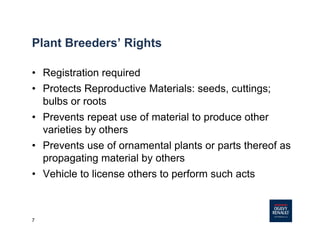 7
Plant Breeders’ Rights
• Registration required
• Protects Reproductive Materials: seeds, cuttings;
bulbs or roots
• Prevents repeat use of material to produce other
varieties by others
• Prevents use of ornamental plants or parts thereof as
propagating material by others
• Vehicle to license others to perform such acts
 