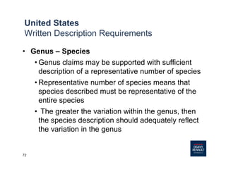 72
• Genus – Species
• Genus claims may be supported with sufficient
description of a representative number of species
• Representative number of species means that
species described must be representative of the
entire species
• The greater the variation within the genus, then
the species description should adequately reflect
the variation in the genus
United States
Written Description Requirements
 