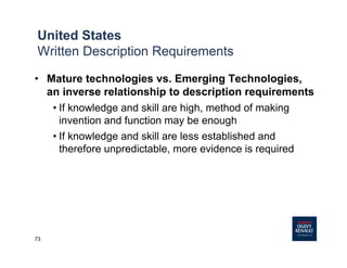 73
• Mature technologies vs. Emerging Technologies,
an inverse relationship to description requirements
• If knowledge and skill are high, method of making
invention and function may be enough
• If knowledge and skill are less established and
therefore unpredictable, more evidence is required
United States
Written Description Requirements
 