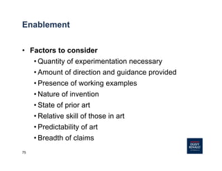 75
Enablement
• Factors to consider
• Quantity of experimentation necessary
• Amount of direction and guidance provided
• Presence of working examples
• Nature of invention
• State of prior art
• Relative skill of those in art
• Predictability of art
• Breadth of claims
 