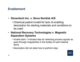 78
• Genentech Inc. v. Novo Nordisk A/S
• Chemical patent invalid for lack of enabling
description for starting materials and conditions to
be used
• National Recovery Technologies v. Magnetic
Separation Systems
• Invalid claim 1 included step for selecting process signals as
pass through irregularities in the bodies of said material
items
• Description did not state how to perform step
Enablement
 