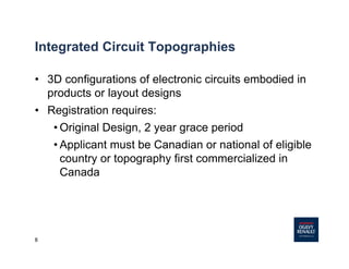 8
Integrated Circuit Topographies
• 3D configurations of electronic circuits embodied in
products or layout designs
• Registration requires:
• Original Design, 2 year grace period
• Applicant must be Canadian or national of eligible
country or topography first commercialized in
Canada
 