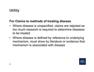 81
For Claims to methods of treating disease
• Where disease is unspecified, claims are rejected as
too much research is required to determine diseases
to be treated
• Where disease is defined by reference to underlying
mechanism, must show by literature or evidence that
mechanism is associated with disease
Utility
 