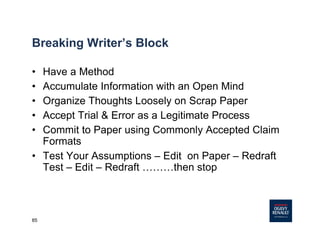 85
Breaking Writer’s Block
• Have a Method
• Accumulate Information with an Open Mind
• Organize Thoughts Loosely on Scrap Paper
• Accept Trial & Error as a Legitimate Process
• Commit to Paper using Commonly Accepted Claim
Formats
• Test Your Assumptions – Edit on Paper – Redraft
Test – Edit – Redraft ………then stop
 