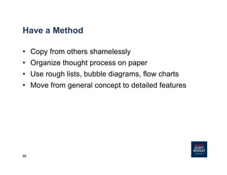 86
Have a Method
• Copy from others shamelessly
• Organize thought process on paper
• Use rough lists, bubble diagrams, flow charts
• Move from general concept to detailed features
 