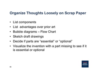88
Organize Thoughts Loosely on Scrap Paper
• List components
• List advantages over prior art
• Bubble diagrams – Flow Chart
• Sketch draft drawings
• Decide if parts are “essential” or “optional”
• Visualize the invention with a part missing to see if it
is essential or optional
 