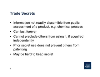 9
Trade Secrets
• Information not readily discernible from public
assessment of a product, e.g. chemical process
• Can last forever
• Cannot preclude others from using it, if acquired
independently
• Prior secret use does not prevent others from
patenting
• May be hard to keep secret
 