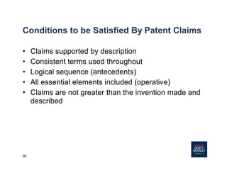90
Conditions to be Satisfied By Patent Claims
• Claims supported by description
• Consistent terms used throughout
• Logical sequence (antecedents)
• All essential elements included (operative)
• Claims are not greater than the invention made and
described
 