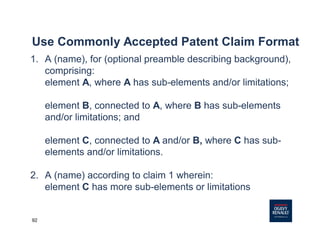 92
Use Commonly Accepted Patent Claim Format
1. A (name), for (optional preamble describing background),
comprising:
element A, where A has sub-elements and/or limitations;
element B, connected to A, where B has sub-elements
and/or limitations; and
element C, connected to A and/or B, where C has sub-
elements and/or limitations.
2. A (name) according to claim 1 wherein:
element C has more sub-elements or limitations
 