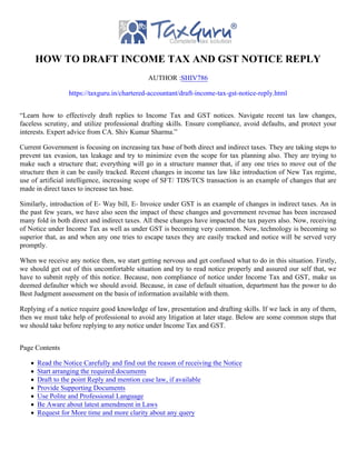 HOW TO DRAFT INCOME TAX AND GST NOTICE REPLY
AUTHOR :SHIV786
https://taxguru.in/chartered-accountant/draft-income-tax-gst-notice-reply.html
“Learn how to effectively draft replies to Income Tax and GST notices. Navigate recent tax law changes,
faceless scrutiny, and utilize professional drafting skills. Ensure compliance, avoid defaults, and protect your
interests. Expert advice from CA. Shiv Kumar Sharma.”
Current Government is focusing on increasing tax base of both direct and indirect taxes. They are taking steps to
prevent tax evasion, tax leakage and try to minimize even the scope for tax planning also. They are trying to
make such a structure that; everything will go in a structure manner that, if any one tries to move out of the
structure then it can be easily tracked. Recent changes in income tax law like introduction of New Tax regime,
use of artificial intelligence, increasing scope of SFT/ TDS/TCS transaction is an example of changes that are
made in direct taxes to increase tax base.
Similarly, introduction of E- Way bill, E- Invoice under GST is an example of changes in indirect taxes. An in
the past few years, we have also seen the impact of these changes and government revenue has been increased
many fold in both direct and indirect taxes. All these changes have impacted the tax payers also. Now, receiving
of Notice under Income Tax as well as under GST is becoming very common. Now, technology is becoming so
superior that, as and when any one tries to escape taxes they are easily tracked and notice will be served very
promptly.
When we receive any notice then, we start getting nervous and get confused what to do in this situation. Firstly,
we should get out of this uncomfortable situation and try to read notice properly and assured our self that, we
have to submit reply of this notice. Because, non compliance of notice under Income Tax and GST, make us
deemed defaulter which we should avoid. Because, in case of default situation, department has the power to do
Best Judgment assessment on the basis of information available with them.
Replying of a notice require good knowledge of law, presentation and drafting skills. If we lack in any of them,
then we must take help of professional to avoid any litigation at later stage. Below are some common steps that
we should take before replying to any notice under Income Tax and GST.
Page Contents
Read the Notice Carefully and find out the reason of receiving the Notice
Start arranging the required documents
Draft to the point Reply and mention case law, if available
Provide Supporting Documents
Use Polite and Professional Language
Be Aware about latest amendment in Laws
Request for More time and more clarity about any query
 