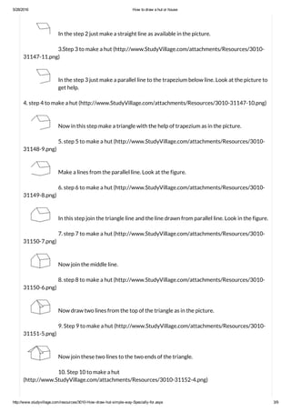 5/28/2016 How to draw a hut or house
http://www.studyvillage.com/resources/3010­How­draw­hut­simple­way­Specially­for.aspx 3/9
In the step 2 just make a straight line as available in the picture.
3.Step 3 to make a hut (http://www.StudyVillage.com/attachments/Resources/3010-
31147-11.png)
In the step 3 just make a parallel line to the trapezium below line. Look at the picture to
get help.
4. step 4 to make a hut (http://www.StudyVillage.com/attachments/Resources/3010-31147-10.png)
Now in this step make a triangle with the help of trapezium as in the picture.
5. step 5 to make a hut (http://www.StudyVillage.com/attachments/Resources/3010-
31148-9.png)
Make a lines from the parallel line. Look at the figure.
6. step 6 to make a hut (http://www.StudyVillage.com/attachments/Resources/3010-
31149-8.png)
In this step join the triangle line and the line drawn from parallel line. Look in the figure.
7. step 7 to make a hut (http://www.StudyVillage.com/attachments/Resources/3010-
31150-7.png)
Now join the middle line.
8. step 8 to make a hut (http://www.StudyVillage.com/attachments/Resources/3010-
31150-6.png)
Now draw two lines from the top of the triangle as in the picture.
9. Step 9 to make a hut (http://www.StudyVillage.com/attachments/Resources/3010-
31151-5.png)
Now join these two lines to the two ends of the triangle.
10. Step 10 to make a hut
(http://www.StudyVillage.com/attachments/Resources/3010-31152-4.png)
 