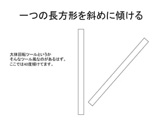 一つの長方形を斜めに傾ける	
  


大体回転ツールというか	
  
そんなツール風なのがあるはず。	
  
ここでは40度傾けてます。	
  
 