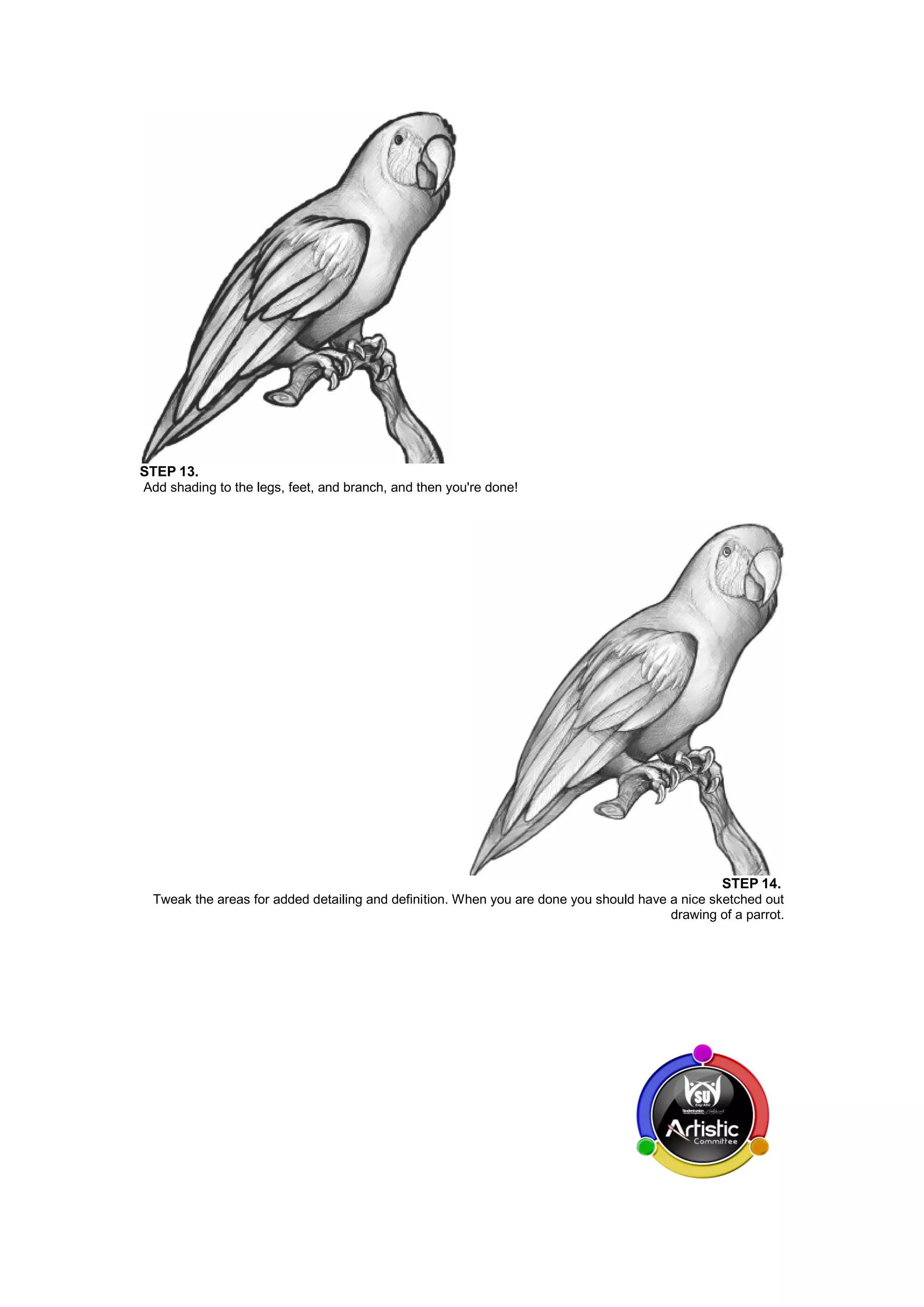 STEP 13.
Add shading to the legs, feet, and branch, and then you're done!
STEP 14.
Tweak the areas for added detailing and definition. When you are done you should have a nice sketched out
drawing of a parrot.
 