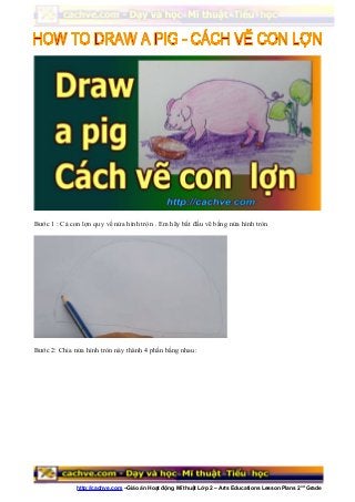 Bước 1 : Cả con lợn quy về nửa hình tròn . Em hãy bắt đầu vẽ bằng nửa hình tròn
Bước 2: Chia nửa hình tròn này thành 4 phần bằng nhau:
http://cachve.com –Giáo án Hoạt động Mĩ thuật Lớp 2 – Arts Educations Lesson Plans 2nd
Grade
 