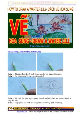 Vẽ hoa súng - How to draw a Water lily
Bước 1: Đầu tiên: Em vẽ một hình ô van sao cho cân xứng với tờ giấy.
Bước 2: Em chia ngang hình ô van này thành 2
Bước 3: Vẽ cánh thứ nhât ở giữa giống như cách vẽ cánh hoa sen nhưng cánh hoa
súng dài hơn
Bước 4: Tiếp tục vẽ các cánh hoa súng khác, nằm trong hình ô van này.
http://cachve.com – Giáo án Hoạt động Mĩ thuật Lớp 2 – Arts Educations Lesson Plans 2nd
Grade
 